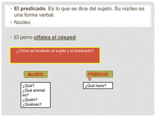 • El predicado. Es lo que se dice del sujeto. Su núcleo es
una forma verbal.
• Núcleo
• El perro olfatea el césped
¿Cómo se localizan el sujeto y el predicado?
¿Qué?
¿Qué animal
es?
¿Quién?
¿Quiénes?
¿Qué hace?
 