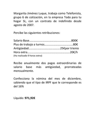 Margarita Jiménez Luque, trabaja como Telefonista,
grupo 6 de cotización, en la empresa Todo para tu
hogar SL, con un contrato de indefinido desde
agosto de 2007.
Percibe las siguientes retribuciones:
Salario Base………………………………………….……..800€
Plus de trabajo a turnos…………………………………80€
Antigüedad…………………………………….25€por trienio
Hora extra………………………………………………….20€/h
(Ha realizado 9 horas extra)
Recibe anualmente dos pagas extraordinarias de
salario base más antigüedad, prorrateadas
mensualmente.
Confecciona la nómina del mes de diciembre,
sabiendo que el tipo de IRPF que le corresponde es
del 16%
Líquido: 971,92€
 