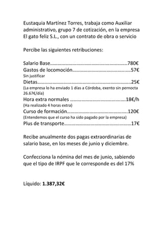 Eustaquia Martínez Torres, trabaja como Auxiliar
administrativo, grupo 7 de cotización, en la empresa
El gato feliz S.L., con un contrato de obra o servicio
Percibe las siguientes retribuciones:
Salario Base……………………………………..……………..780€
Gastos de locomoción…………………………………....…57€
Sin justificar
Dietas…………………………………….…………………..……..25€
(La empresa lo ha enviado 1 días a Córdoba, exento sin pernocta
26.67€/día)
Hora extra normales ………………………………….….18€/h
(Ha realizado 4 horas extra)
Curso de formación……………………………….………..120€
(Entendemos que el curso ha sido pagado por la empresa)
Plus de transporte……………………………………..………17€
Recibe anualmente dos pagas extraordinarias de
salario base, en los meses de junio y diciembre.
Confecciona la nómina del mes de junio, sabiendo
que el tipo de IRPF que le corresponde es del 17%
Líquido: 1.387,32€
 