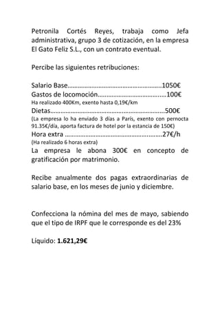 Petronila Cortés Reyes, trabaja como Jefa
administrativa, grupo 3 de cotización, en la empresa
El Gato Feliz S.L., con un contrato eventual.
Percibe las siguientes retribuciones:
Salario Base……………..………………………………..1050€
Gastos de locomoción…..…………………………..…100€
Ha realizado 400Km, exento hasta 0,19€/km
Dietas…………………………………….…………………...500€
(La empresa lo ha enviado 3 días a París, exento con pernocta
91.35€/día, aporta factura de hotel por la estancia de 150€)
Hora extra …………………………………………..…….27€/h
(Ha realizado 6 horas extra)
La empresa le abona 300€ en concepto de
gratificación por matrimonio.
Recibe anualmente dos pagas extraordinarias de
salario base, en los meses de junio y diciembre.
Confecciona la nómina del mes de mayo, sabiendo
que el tipo de IRPF que le corresponde es del 23%
Líquido: 1.621,29€
 