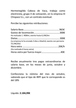 Hermenegildo Cabeza de Vaca, trabaja como
electricista, grupo 4 de cotización, en la empresa El
Chispazo S.L., con un contrato eventual.
Percibe las siguientes retribuciones:
Salario Base……………………………………………..……..965€
Gastos de locomoción………………………………….….300€
Ha realizado 1. 400Km, exento hasta 0,19€/km
Dietas…………………………………………….………………..300€
(La empresa lo ha enviado 3 días a Madrid, exento con pernocta
53,34€/día)
Hora extra …………………………….……………..……….20€/h
(Ha realizado 6 horas extra)
Horas extra por fuerza mayor……………………………40€
Recibe anualmente tres pagas extraordinarias de
salario base, en los meses de junio, octubre y
diciembre.
Confecciona la nómina del mes de octubre,
sabiendo que el tipo de IRPF que le corresponde es
del 18%
Líquido: 2.184,99€
 