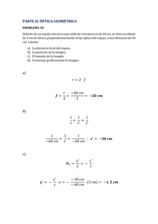 PARTE II: ÓPTICA GEOMÉTRICA
PROBLEMA 10
Delante de un espejo cóncavo cuyo radio de curvatura es de 40 cm, se sitúa un objeto
de 3 cm de altura, perpendicularmente al eje óptico del espejo, a una distancia de 60
cm. Calcula:
a) La distancia focal del espejo.
b) La posición de la imagen.
c) El tamaño de la imagen.
d) Construye gráficamente la imagen.
a)
𝑟 = 2 · 𝑓
𝒇 =
𝑟
2
=
−40 𝑐𝑚
2
= −𝟐𝟎 𝒄𝒎
b)
1
𝑠
+
1
𝑠′
=
1
𝑓
1
−60 𝑐𝑚
+
1
𝑠′
=
1
−20 𝑐𝑚
; 𝒔′
= −𝟑𝟎 𝒄𝒎
c)
𝑀𝐿 =
𝑦′
𝑦
= −
𝑠′
𝑠
𝒚′
= −
𝑠′
𝑠
· 𝑦 = −
− 30 𝑐𝑚
− 60 𝑐𝑚
· (3 𝑐𝑚) = −𝟏, 𝟓 𝒄𝒎
 