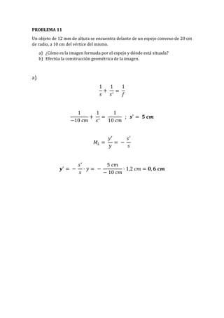 PROBLEMA 11
Un objeto de 12 mm de altura se encuentra delante de un espejo convexo de 20 cm
de radio, a 10 cm del vértice del mismo.
a) ¿Cómo es la imagen formada por el espejo y dónde está situada?
b) Efectúa la construcción geométrica de la imagen.
a)
1
𝑠
+
1
𝑠′
=
1
𝑓
1
−10 𝑐𝑚
+
1
𝑠′
=
1
10 𝑐𝑚
; 𝒔′
= 𝟓 𝒄𝒎
𝑀𝐿 =
𝑦′
𝑦
= −
𝑠′
𝑠
𝒚′
= −
𝑠′
𝑠
· 𝑦 = −
5 𝑐𝑚
− 10 𝑐𝑚
· 1,2 𝑐𝑚 = 𝟎, 𝟔 𝒄𝒎
 
