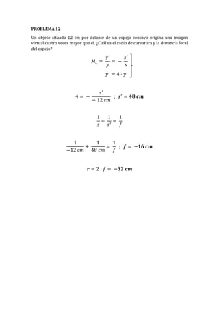 PROBLEMA 12
Un objeto situado 12 cm por delante de un espejo cóncavo origina una imagen
virtual cuatro veces mayor que él. ¿Cuál es el radio de curvatura y la distancia focal
del espejo?
𝑀𝐿 =
𝑦′
𝑦
= −
𝑠′
𝑠
𝑦′
= 4 · 𝑦
4 = −
𝑠′
− 12 𝑐𝑚
; 𝒔′
= 𝟒𝟖 𝒄𝒎
1
𝑠
+
1
𝑠′
=
1
𝑓
1
−12 𝑐𝑚
+
1
48 𝑐𝑚
=
1
𝑓
; 𝒇 = −𝟏𝟔 𝒄𝒎
𝒓 = 2 · 𝑓 = −𝟑𝟐 𝒄𝒎
 