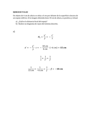 EJERCICIO 9 EvAU
Un objeto de 4 cm de altura se sitúa a 6 cm por delante de la superficie cóncava de
un espejo esférico. Si la imagen obtenida tiene 10 cm de altura, es positiva y virtual:
a) ¿Cuál es la distancia focal del espejo?
b) Realice un diagrama de rayos del sistema descrito.
a)
𝑀𝐿 =
𝑦′
𝑦
= −
𝑠′
𝑠
𝒔′
= −
𝑦′
𝑦
· 𝑠 = −
10 𝑐𝑚
4 𝑐𝑚
· (−6 𝑐𝑚) = 𝟏𝟓 𝒄𝒎
1
𝑠
+
1
𝑠′
=
1
𝑓
1
15 𝑐𝑚
+
1
−6 𝑐𝑚
=
1
𝑓
; 𝒇 = −𝟏𝟎 𝒄𝒎
 