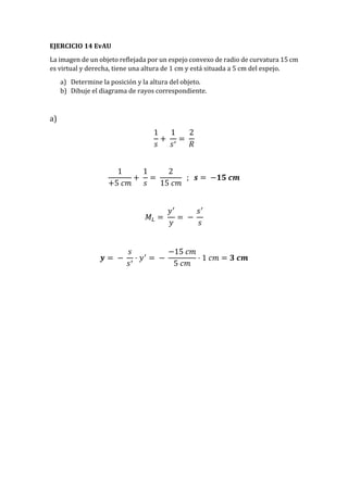 EJERCICIO 14 EvAU
La imagen de un objeto reflejada por un espejo convexo de radio de curvatura 15 cm
es virtual y derecha, tiene una altura de 1 cm y está situada a 5 cm del espejo.
a) Determine la posición y la altura del objeto.
b) Dibuje el diagrama de rayos correspondiente.
a)
1
𝑠
+
1
𝑠′
=
2
𝑅
1
+5 𝑐𝑚
+
1
𝑠
=
2
15 𝑐𝑚
; 𝒔 = −𝟏𝟓 𝒄𝒎
𝑀𝐿 =
𝑦′
𝑦
= −
𝑠′
𝑠
𝒚 = −
𝑠
𝑠′
· 𝑦′
= −
−15 𝑐𝑚
5 𝑐𝑚
· 1 𝑐𝑚 = 𝟑 𝒄𝒎
 