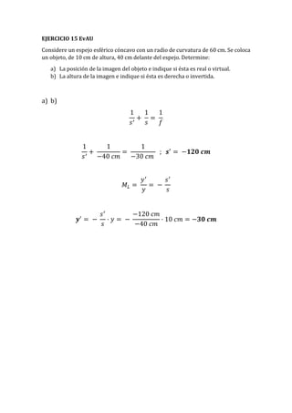EJERCICIO 15 EvAU
Considere un espejo esférico cóncavo con un radio de curvatura de 60 cm. Se coloca
un objeto, de 10 cm de altura, 40 cm delante del espejo. Determine:
a) La posición de la imagen del objeto e indique si ésta es real o virtual.
b) La altura de la imagen e indique si ésta es derecha o invertida.
a) b)
1
𝑠′
+
1
𝑠
=
1
𝑓
1
𝑠′
+
1
−40 𝑐𝑚
=
1
−30 𝑐𝑚
; 𝒔′
= −𝟏𝟐𝟎 𝒄𝒎
𝑀𝐿 =
𝑦′
𝑦
= −
𝑠′
𝑠
𝒚′
= −
𝑠′
𝑠
· 𝑦 = −
−120 𝑐𝑚
−40 𝑐𝑚
· 10 𝑐𝑚 = −𝟑𝟎 𝒄𝒎
 