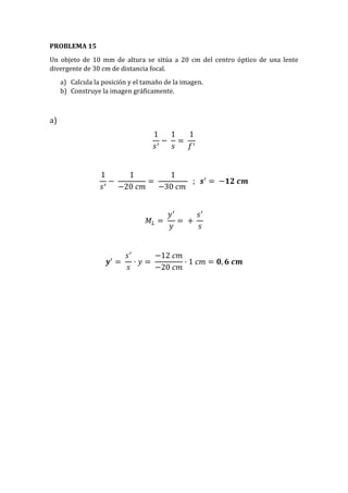 PROBLEMA 15
Un objeto de 10 mm de altura se sitúa a 20 cm del centro óptico de una lente
divergente de 30 cm de distancia focal.
a) Calcula la posición y el tamaño de la imagen.
b) Construye la imagen gráficamente.
a)
1
𝑠′
−
1
𝑠
=
1
𝑓′
1
𝑠′
−
1
−20 𝑐𝑚
=
1
−30 𝑐𝑚
; 𝒔′
= −𝟏𝟐 𝒄𝒎
𝑀𝐿 =
𝑦′
𝑦
= +
𝑠′
𝑠
𝒚′
=
𝑠′
𝑠
· 𝑦 =
−12 𝑐𝑚
−20 𝑐𝑚
· 1 𝑐𝑚 = 𝟎, 𝟔 𝒄𝒎
 