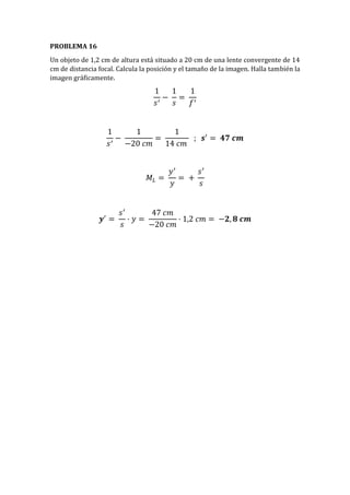 PROBLEMA 16
Un objeto de 1,2 cm de altura está situado a 20 cm de una lente convergente de 14
cm de distancia focal. Calcula la posición y el tamaño de la imagen. Halla también la
imagen gráficamente.
1
𝑠′
−
1
𝑠
=
1
𝑓′
1
𝑠′
−
1
−20 𝑐𝑚
=
1
14 𝑐𝑚
; 𝒔′
= 𝟒𝟕 𝒄𝒎
𝑀𝐿 =
𝑦′
𝑦
= +
𝑠′
𝑠
𝒚′
=
𝑠′
𝑠
· 𝑦 =
47 𝑐𝑚
−20 𝑐𝑚
· 1,2 𝑐𝑚 = −𝟐, 𝟖 𝒄𝒎
 