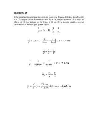 PROBLEMA 17
Determina la distancia focal de una lente biconvexa delgada de índice de refracción
n = 1,5 y cuyos radios de curvatura son 5 y 4 cm, respectivamente. Si se sitúa un
objeto de 8 mm delante de la lente, a 10 cm de la misma, ¿cuáles son las
características de la imagen que se forma?
1
𝑓′
= (𝑛 − 1) · [
1
𝑟1
−
1
𝑟2
]
1
𝑓′
= (1,5 − 1) · [
1
5 𝑐𝑚
−
1
−4 𝑐𝑚
] ; 𝒇′
= 𝟒, 𝟒 𝒄𝒎
1
𝑠′
−
1
𝑠
=
1
𝑓′
1
𝑠′
−
1
−10 𝑐𝑚
=
1
4,4 𝑐𝑚
; 𝒔′
= 𝟕, 𝟖 𝒄𝒎
𝑀𝐿 =
𝑦′
𝑦
=
𝑠′
𝑠
𝒚′
=
𝑠′
𝑠
· 𝑦 =
7,8 𝑐𝑚
−10 𝑐𝑚
· 0,8 𝑐𝑚 = −𝟎, 𝟔𝟐 𝒄𝒎
 