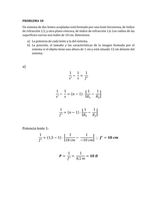 PROBLEMA 18
Un sistema de dos lentes acopladas está formado por una lente biconvexa, de índice
de refracción 1,5, y otra plano cóncava, de índice de refracción 1,6. Los radios de las
superficies curvas son todos de 10 cm. Determina:
a) La potencia de cada lente y la del sistema.
b) La posición, el tamaño y las características de la imagen formada por el
sistema si el objeto tiene una altura de 1 cm y está situado 12 cm delante del
sistema.
a)
1
𝑠′
−
1
𝑠
=
1
𝑓′
1
𝑠′
−
1
𝑠
= (𝑛 − 1) · [
1
𝑅1
−
1
𝑅2
]
1
𝑓′
= (𝑛 − 1) · [
1
𝑅1
−
1
𝑅2
]
Potencia lente 1:
1
𝑓′
= (1,5 − 1) · [
1
10 𝑐𝑚
−
1
−10 𝑐𝑚
] ; 𝒇′
= 𝟏𝟎 𝒄𝒎
𝑷 =
1
𝑓′
=
1
0,1 𝑚
= 𝟏𝟎 𝑫
 