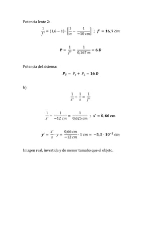 Potencia lente 2:
1
𝑓′
= (1,6 − 1) · [
1
∞
−
1
−10 𝑐𝑚
] ; 𝒇′
= 𝟏𝟔, 𝟕 𝒄𝒎
𝑷 =
1
𝑓′
=
1
0,167 𝑚
= 𝟔 𝑫
Potencia del sistema:
𝑷 𝑻 = 𝑃1 + 𝑃2 = 𝟏𝟔 𝑫
b)
1
𝑠′
−
1
𝑠
=
1
𝑓′
1
𝑠′
−
1
−12 𝑐𝑚
=
1
0,625 𝑐𝑚
; 𝒔′
= 𝟎, 𝟔𝟔 𝒄𝒎
𝒚′
=
𝑠′
𝑠
· 𝑦 =
0,66 𝑐𝑚
−12 𝑐𝑚
· 1 𝑐𝑚 = −𝟓, 𝟓 · 𝟏𝟎−𝟐
𝒄𝒎
Imagen real, invertida y de menor tamaño que el objeto.
 