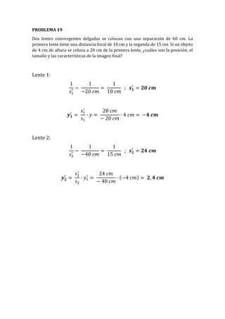 PROBLEMA 19
Dos lentes convergentes delgadas se colocan con una separación de 60 cm. La
primera lente tiene una distancia focal de 10 cm y la segunda de 15 cm. Si un objeto
de 4 cm de altura se coloca a 20 cm de la primera lente, ¿cuáles son la posición, el
tamaño y las características de la imagen final?
Lente 1:
1
𝑠1
′ −
1
−20 𝑐𝑚
=
1
10 𝑐𝑚
; 𝒔 𝟏
′
= 𝟐𝟎 𝒄𝒎
𝒚 𝟏
′
=
𝑠1
′
𝑠1
· 𝑦 =
20 𝑐𝑚
− 20 𝑐𝑚
· 4 𝑐𝑚 = −𝟒 𝒄𝒎
Lente 2:
1
𝑠2
′ −
1
−40 𝑐𝑚
=
1
15 𝑐𝑚
; 𝒔 𝟐
′
= 𝟐𝟒 𝒄𝒎
𝒚 𝟐
′
=
𝑠2
′
𝑠2
· 𝑦1
′
=
24 𝑐𝑚
− 40 𝑐𝑚
· (−4 𝑐𝑚) = 𝟐, 𝟒 𝒄𝒎
 