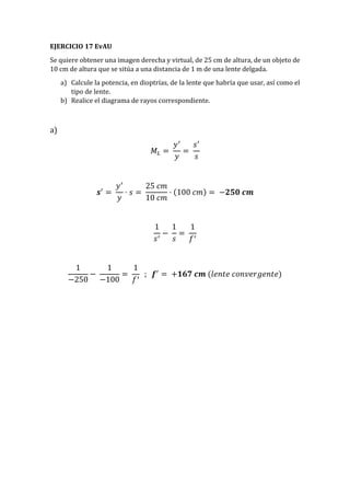EJERCICIO 17 EvAU
Se quiere obtener una imagen derecha y virtual, de 25 cm de altura, de un objeto de
10 cm de altura que se sitúa a una distancia de 1 m de una lente delgada.
a) Calcule la potencia, en dioptrías, de la lente que habría que usar, así como el
tipo de lente.
b) Realice el diagrama de rayos correspondiente.
a)
𝑀𝐿 =
𝑦′
𝑦
=
𝑠′
𝑠
𝒔′
=
𝑦′
𝑦
· 𝑠 =
25 𝑐𝑚
10 𝑐𝑚
· (100 𝑐𝑚) = −𝟐𝟓𝟎 𝒄𝒎
1
𝑠′
−
1
𝑠
=
1
𝑓′
1
−250
−
1
−100
=
1
𝑓′
; 𝒇′
= +𝟏𝟔𝟕 𝒄𝒎 (𝑙𝑒𝑛𝑡𝑒 𝑐𝑜𝑛𝑣𝑒𝑟𝑔𝑒𝑛𝑡𝑒)
 