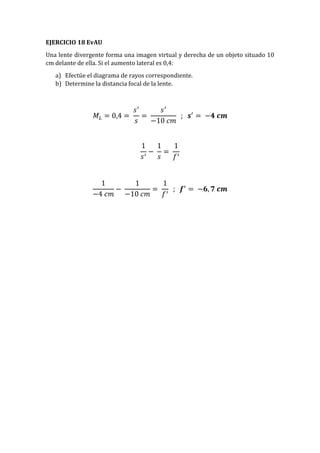 EJERCICIO 18 EvAU
Una lente divergente forma una imagen virtual y derecha de un objeto situado 10
cm delante de ella. Si el aumento lateral es 0,4:
a) Efectúe el diagrama de rayos correspondiente.
b) Determine la distancia focal de la lente.
𝑀𝐿 = 0,4 =
𝑠′
𝑠
=
𝑠′
−10 𝑐𝑚
; 𝒔′
= −𝟒 𝒄𝒎
1
𝑠′
−
1
𝑠
=
1
𝑓′
1
−4 𝑐𝑚
−
1
−10 𝑐𝑚
=
1
𝑓′
; 𝒇′
= −𝟔, 𝟕 𝒄𝒎
 