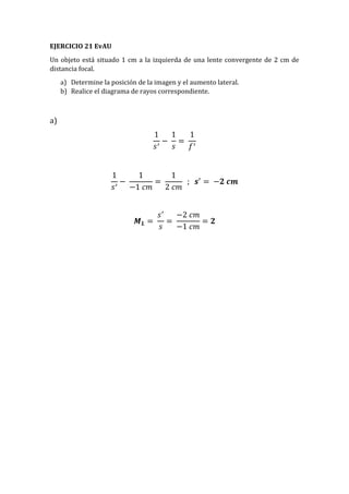 EJERCICIO 21 EvAU
Un objeto está situado 1 cm a la izquierda de una lente convergente de 2 cm de
distancia focal.
a) Determine la posición de la imagen y el aumento lateral.
b) Realice el diagrama de rayos correspondiente.
a)
1
𝑠′
−
1
𝑠
=
1
𝑓′
1
𝑠′
−
1
−1 𝑐𝑚
=
1
2 𝑐𝑚
; 𝒔′
= −𝟐 𝒄𝒎
𝑴 𝑳 =
𝑠′
𝑠
=
−2 𝑐𝑚
−1 𝑐𝑚
= 𝟐
 