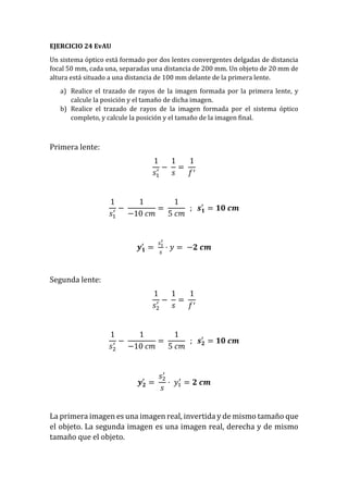 EJERCICIO 24 EvAU
Un sistema óptico está formado por dos lentes convergentes delgadas de distancia
focal 50 mm, cada una, separadas una distancia de 200 mm. Un objeto de 20 mm de
altura está situado a una distancia de 100 mm delante de la primera lente.
a) Realice el trazado de rayos de la imagen formada por la primera lente, y
calcule la posición y el tamaño de dicha imagen.
b) Realice el trazado de rayos de la imagen formada por el sistema óptico
completo, y calcule la posición y el tamaño de la imagen final.
Primera lente:
1
𝑠1
′ −
1
𝑠
=
1
𝑓′
1
𝑠1
′ −
1
−10 𝑐𝑚
=
1
5 𝑐𝑚
; 𝒔 𝟏
′
= 𝟏𝟎 𝒄𝒎
𝒚 𝟏
′
=
𝑠1
′
𝑠
· 𝑦 = −𝟐 𝒄𝒎
Segunda lente:
1
𝑠2
′ −
1
𝑠
=
1
𝑓′
1
𝑠2
′ −
1
−10 𝑐𝑚
=
1
5 𝑐𝑚
; 𝒔 𝟐
′
= 𝟏𝟎 𝒄𝒎
𝒚 𝟐
′
=
𝑠2
′
𝑠
· 𝑦1
′
= 𝟐 𝒄𝒎
La primera imagen es una imagen real, invertida y de mismo tamaño que
el objeto. La segunda imagen es una imagen real, derecha y de mismo
tamaño que el objeto.
 