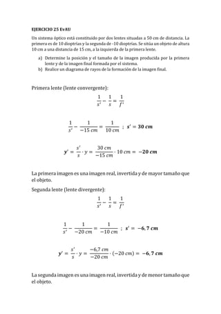 EJERCICIO 25 EvAU
Un sistema óptico está constituido por dos lentes situadas a 50 cm de distancia. La
primera es de 10 dioptrías y la segunda de -10 dioptrías. Se sitúa un objeto de altura
10 cm a una distancia de 15 cm, a la izquierda de la primera lente.
a) Determine la posición y el tamaño de la imagen producida por la primera
lente y de la imagen final formada por el sistema.
b) Realice un diagrama de rayos de la formación de la imagen final.
Primera lente (lente convergente):
1
𝑠′
−
1
𝑠
=
1
𝑓′
1
𝑠′
−
1
−15 𝑐𝑚
=
1
10 𝑐𝑚
; 𝒔′
= 𝟑𝟎 𝒄𝒎
𝒚′
=
𝑠′
𝑠
· 𝑦 =
30 𝑐𝑚
−15 𝑐𝑚
· 10 𝑐𝑚 = −𝟐𝟎 𝒄𝒎
La primera imagen es una imagen real, invertida y de mayor tamaño que
el objeto.
Segunda lente (lente divergente):
1
𝑠′
−
1
𝑠
=
1
𝑓′
1
𝑠′
−
1
−20 𝑐𝑚
=
1
−10 𝑐𝑚
; 𝒔′
= −𝟔, 𝟕 𝒄𝒎
𝒚′
=
𝑠′
𝑠
· 𝑦 =
−6,7 𝑐𝑚
−20 𝑐𝑚
· (−20 𝑐𝑚) = −𝟔, 𝟕 𝒄𝒎
La segunda imagen es una imagen real, invertida y de menor tamaño que
el objeto.
 