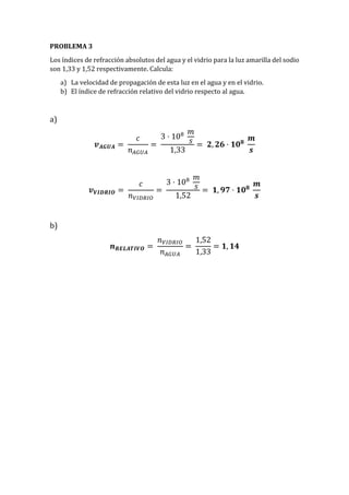 PROBLEMA 3
Los índices de refracción absolutos del agua y el vidrio para la luz amarilla del sodio
son 1,33 y 1,52 respectivamente. Calcula:
a) La velocidad de propagación de esta luz en el agua y en el vidrio.
b) El índice de refracción relativo del vidrio respecto al agua.
a)
𝒗 𝑨𝑮𝑼𝑨 =
𝑐
𝑛 𝐴𝐺𝑈𝐴
=
3 · 108 𝑚
𝑠
1,33
= 𝟐, 𝟐𝟔 · 𝟏𝟎 𝟖
𝒎
𝒔
𝒗 𝑽𝑰𝑫𝑹𝑰𝑶 =
𝑐
𝑛 𝑉𝐼𝐷𝑅𝐼𝑂
=
3 · 108 𝑚
𝑠
1,52
= 𝟏, 𝟗𝟕 · 𝟏𝟎 𝟖
𝒎
𝒔
b)
𝒏 𝑹𝑬𝑳𝑨𝑻𝑰𝑽𝑶 =
𝑛 𝑉𝐼𝐷𝑅𝐼𝑂
𝑛 𝐴𝐺𝑈𝐴
=
1,52
1,33
= 𝟏, 𝟏𝟒
 