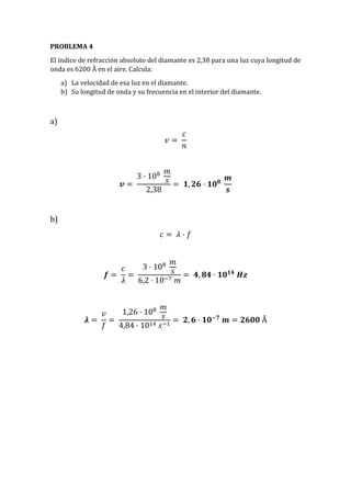 PROBLEMA 4
El índice de refracción absoluto del diamante es 2,38 para una luz cuya longitud de
onda es 6200 Å en el aire. Calcula:
a) La velocidad de esa luz en el diamante.
b) Su longitud de onda y su frecuencia en el interior del diamante.
a)
𝑣 =
𝑐
𝑛
𝒗 =
3 · 108 𝑚
𝑠
2,38
= 𝟏, 𝟐𝟔 · 𝟏𝟎 𝟖
𝒎
𝒔
b)
𝑐 = 𝜆 · 𝑓
𝒇 =
𝑐
𝜆
=
3 · 108 𝑚
𝑠
6,2 · 10−7 𝑚
= 𝟒, 𝟖𝟒 · 𝟏𝟎 𝟏𝟒
𝑯𝒛
𝝀 =
𝑣
𝑓
=
1,26 · 108 𝑚
𝑠
4,84 · 1014 𝑠−1
= 𝟐, 𝟔 · 𝟏𝟎−𝟕
𝒎 = 𝟐𝟔𝟎𝟎 Å
 