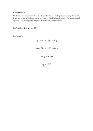 PROBLEMA 5
Un haz de luz monocromática incide desde el aire en el agua con un ángulo de 30o.
Parte de la luz se refleja y parte se refracta. Si el índice de refracción absoluto del
agua es 1,33, averigua los ángulos de reflexión y de refracción.
Reflexión: 𝒊 = 𝒓 𝟏 = 𝟑𝟎 𝒐
Refracción:
𝑛1 · 𝑠𝑒𝑛 𝑖 = 𝑛2 · 𝑠𝑒𝑛 𝑟2
1 · 𝑠𝑒𝑛 30 𝑜
= 1,33 · 𝑠𝑒𝑛 𝑟2
𝑠𝑒𝑛 𝑟2 = 0,376
𝒓 𝟐 = 𝟐𝟐 𝒐
 