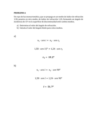 PROBLEMA 6
Un rayo de luz monocromática, que se propaga en un medio de índice de refracción
1,58, penetra en otro medio, de índice de refracción 1,24, formando un ángulo de
incidencia de 15o en la superficie de discontinuidad entre ambos medios.
a) Determina el valor del ángulo de refracción.
b) Calcula el valor del ángulo límite para estos medios.
a)
𝑛1 · 𝑠𝑒𝑛 𝑖 = 𝑛2 · 𝑠𝑒𝑛 𝑟2
1,58 · 𝑠𝑒𝑛 15 𝑜
= 1,24 · 𝑠𝑒𝑛 𝑟2
𝒓 𝟐 = 𝟏𝟗, 𝟐 𝒐
b)
𝑛1 · 𝑠𝑒𝑛 𝑙 = 𝑛2 · 𝑠𝑒𝑛 90 𝑜
1,58 · 𝑠𝑒𝑛 𝑙 = 1,24 · 𝑠𝑒𝑛 90 𝑜
𝒍 = 𝟓𝟏, 𝟕 𝒐
 