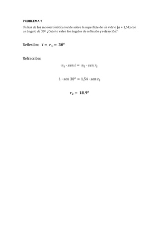 PROBLEMA 7
Un haz de luz monocromática incide sobre la superficie de un vidrio (n = 1,54) con
un ángulo de 30o. ¿Cuánto valen los ángulos de reflexión y refracción?
Reflexión: 𝒊 = 𝒓 𝟏 = 𝟑𝟎 𝒐
Refracción:
𝑛1 · 𝑠𝑒𝑛 𝑖 = 𝑛2 · 𝑠𝑒𝑛 𝑟2
1 · 𝑠𝑒𝑛 30 𝑜
= 1,54 · 𝑠𝑒𝑛 𝑟2
𝒓 𝟐 = 𝟏𝟖, 𝟗 𝒐
 