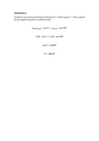 PROBLEMA 8
Cuando un rayo de luz pasa desde el benceno (n = 1,50) al agua (n = 1,33), ¿a partir
de qué ángulo se produce la reflexión total?
𝑛 𝐵𝐸𝑁𝐶𝐸𝑁𝑂 · 𝑠𝑒𝑛 𝑙 = 𝑛 𝐴𝐺𝑈𝐴 · 𝑠𝑒𝑛 90 𝑜
1,50 · 𝑠𝑒𝑛 𝑙 = 1,33 · 𝑠𝑒𝑛 90 𝑜
𝑠𝑒𝑛 𝑙 = 0,887
𝒍 = 𝟔𝟐, 𝟓 𝒐
 
