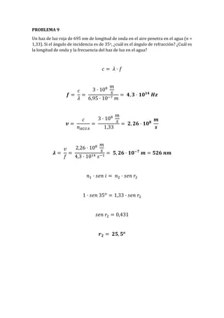 PROBLEMA 9
Un haz de luz roja de 695 nm de longitud de onda en el aire penetra en el agua (n =
1,33). Si el ángulo de incidencia es de 35o, ¿cuál es el ángulo de refracción? ¿Cuál es
la longitud de onda y la frecuencia del haz de luz en el agua?
𝑐 = 𝜆 · 𝑓
𝒇 =
𝑐
𝜆
=
3 · 108 𝑚
𝑠
6,95 · 10−7 𝑚
= 𝟒, 𝟑 · 𝟏𝟎 𝟏𝟒
𝑯𝒛
𝒗 =
𝑐
𝑛 𝐴𝐺𝑈𝐴
=
3 · 108 𝑚
𝑠
1,33
= 𝟐, 𝟐𝟔 · 𝟏𝟎 𝟖
𝒎
𝒔
𝝀 =
𝑣
𝑓
=
2,26 · 108 𝑚
𝑠
4,3 · 1014 𝑠−1
= 𝟓, 𝟐𝟔 · 𝟏𝟎−𝟕
𝒎 = 𝟓𝟐𝟔 𝒏𝒎
𝑛1 · 𝑠𝑒𝑛 𝑖 = 𝑛2 · 𝑠𝑒𝑛 𝑟2
1 · 𝑠𝑒𝑛 35 𝑜
= 1,33 · 𝑠𝑒𝑛 𝑟2
𝑠𝑒𝑛 𝑟2 = 0,431
𝒓 𝟐 = 𝟐𝟓, 𝟓 𝒐
 