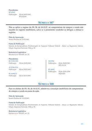 101
Precedentes
RE 49545
Publicações: DJ de 24/05/1962
RTJ 22/341
SÚMULA 167
Não se aplica o regime do Dl. 58, de 10.12.37, ao compromisso de compra e venda não
inscrito no registro imobiliário, salvo se o promitente vendedor se obrigou a efetuar o
registro.
Data de Aprovação
Sessão Plenária de 13/12/1963
Fonte de Publicação
Súmula da Jurisprudência Predominante do Supremo Tribunal Federal - Anexo ao Regimento Interno.
Edição: Imprensa Nacional, 1964, p. 89.
Referência Legislativa
Decreto-Lei nº 58/1937, art. 23.
Precedentes
RE 51302 EDv
Publicação: DJ de 05/09/1963
AI 25346 EDv
Publicação: DJ de 25/01/1962
RE 46988 EI
Publicação: DJ de 20/11/1961
AI 25346
Publicações: DJ de 28/09/1961
RTJ 19/118
RE 40983
Publicações: DJ de 22/01/1959
RTJ 8/265
SÚMULA 168
Para os efeitos do Dl. 58, de 10.12.37, admite-se a inscrição imobiliária do compromisso
de compra e venda no curso da ação.
Data de Aprovação
Sessão Plenária de 13/12/1963
Fonte de Publicação
Súmula da Jurisprudência Predominante do Supremo Tribunal Federal - Anexo ao Regimento Interno.
Edição: Imprensa Nacional, 1964, p. 90.
Referência Legislativa
Decreto-Lei nº 58/1937, art. 23.
 