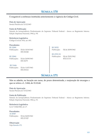 103
SÚMULA 170
É resgatável a enfiteuse instituída anteriormente à vigência do Código Civil.
Data de Aprovação
Sessão Plenária de 13/12/1963
Fonte de Publicação
Súmula da Jurisprudência Predominante do Supremo Tribunal Federal - Anexo ao Regimento Interno.
Edição: Imprensa Nacional, 1964, p. 90.
Referência Legislativa
Código Civil de 1916, art. 693.
Precedentes
RE 52089
Publicações: DJ de 10/10/1963
RTJ 30/248
RE 52060
Publicações: DJ de 26/09/1963
RTJ 30/79
RE 51606
Publicações: DJ de 11/07/1963
RTJ 29/212
RE 50325
Publicação: DJ de 20/09/1962
RE 47931 EI
Publicações: DJ de 25/01/1962
RTJ 21/131
SÚMULA 171
Não se admite, na locação em curso, de prazo determinado, a majoração de encargos a
que se refere a L. 3.844, de 15.12.60.
Data de Aprovação
Sessão Plenária de 13/12/1963
Fonte de Publicação
Súmula da Jurisprudência Predominante do Supremo Tribunal Federal - Anexo ao Regimento Interno.
Edição: Imprensa Nacional, 1964, p. 91.
Referência Legislativa
Lei nº 3.844/1960, art. 2º.
Precedentes
AI 28587
Publicações: DJ de 06/05/1963
RTJ 27/327
Observação
Veja Súmula 172.
 