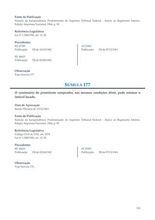 106
Fonte de Publicação
Súmula da Jurisprudência Predominante do Supremo Tribunal Federal - Anexo ao Regimento Interno.
Edição: Imprensa Nacional, 1964, p. 92.
Referência Legislativa
Lei nº 1.300/1950, art. 15, IX.
Precedentes
RE 47389
Publicação: DJ de 18/10/1962
RE 48605
Publicação: DJ de 02/04/1962
AI 25983
Publicação: DJ de 07/12/1961
Observação
Veja Súmula 177.
SÚMULA 177
O cessionário do promitente comprador, nas mesmas condições dêste, pode retomar o
imóvel locado.
Data de Aprovação
Sessão Plenária de 13/12/1963
Fonte de Publicação
Súmula da Jurisprudência Predominante do Supremo Tribunal Federal - Anexo ao Regimento Interno.
Edição: Imprensa Nacional, 1964, p. 92.
Referência Legislativa
Código Civil de 1916, art. 1078.
Lei nº 1.300/1950, art. 15, IX.
Precedentes
RE 48605
Publicação: DJ de 02/04/1962
AI 25983
Publicação: DJ de 07/12/1961
Observação
Veja Súmula 176.
 
