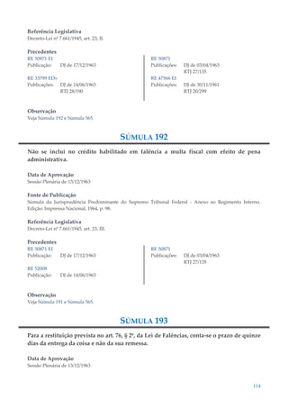 114
Referência Legislativa
Decreto-Lei nº 7.661/1945, art. 23, II.
Precedentes
RE 50871 EI
Publicação: DJ de 17/12/1963
RE 33799 EDv
Publicações: DJ de 14/06/1963
RTJ 28/190
RE 50871
Publicações: DJ de 03/04/1963
RTJ 27/135
RE 47566 EI
Publicações: DJ de 30/11/1961
RTJ 20/299
Observação
Veja Súmula 192 e Súmula 565.
SÚMULA 192
Não se inclui no crédito habilitado em falência a multa fiscal com efeito de pena
administrativa.
Data de Aprovação
Sessão Plenária de 13/12/1963
Fonte de Publicação
Súmula da Jurisprudência Predominante do Supremo Tribunal Federal - Anexo ao Regimento Interno.
Edição: Imprensa Nacional, 1964, p. 98.
Referência Legislativa
Decreto-Lei nº 7.661/1945, art. 23, III.
Precedentes
RE 50871 EI
Publicação: DJ de 17/12/1963
RE 52008
Publicação: DJ de 14/06/1963
RE 50871
Publicações: DJ de 03/04/1963
RTJ 27/135
Observação
Veja Súmula 191 e Súmula 565.
SÚMULA 193
Para a restituição prevista no art. 76, § 2º, da Lei de Falências, conta-se o prazo de quinze
dias da entrega da coisa e não da sua remessa.
Data de Aprovação
Sessão Plenária de 13/12/1963
 
