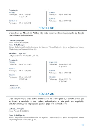 123
Precedentes
RE 39902
Publicações: DJ de 17/10/1963
RTJ 30/328
RE 45640 EI
Publicação: DJ de 15/06/1962
RE 44940
Publicação: DJ de 28/09/1961
RE 48241
Publicação: DJ de 28/09/1961
SÚMULA 208
O assistente do Ministério Público não pode recorrer, extraordinariamente, de decisão
concessiva de habeas corpus.
Data de Aprovação
Sessão Plenária de 13/12/1963
Fonte de Publicação
Súmula da Jurisprudência Predominante do Supremo Tribunal Federal - Anexo ao Regimento Interno.
Edição: Imprensa Nacional, 1964, p. 103.
Referência Legislativa
Código de Processo Penal de 1941, art. 271.
Precedentes
CT 29942
Publicação: DJ de 28/11/1963
RE 51187
Publicação: DJ de 14/06/1963
RE 46896
Publicações: DJ de 24/05/1963
RTJ 27/544
RE 48199 EI
Publicações: DJ de 09/05/1963
RTJ 27/401
RE 47688
Publicação: DJ de 12/07/1962
HC 36403
Publicações: DJ de 03/09/1959
RTJ 10/442
Observação
Veja Súmula 210.
SÚMULA 209
O salário-produção, como outras modalidades de salário-prêmio, é devido, desde que
verificada a condição a que estiver subordinado, e não pode ser suprimido
unilateralmente, pelo empregador, quando pago com habitualidade.
Data de Aprovação
Sessão Plenária de 13/12/1963
Fonte de Publicação
Súmula da Jurisprudência Predominante do Supremo Tribunal Federal - Anexo ao Regimento Interno.
Edição: Imprensa Nacional, 1964, p. 103.
 