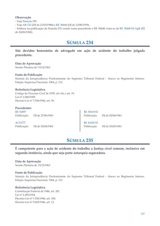 137
Observação
- Veja Súmula 599.
- Veja AR 723 (DJ de 21/03/1980) e RE 38448 (DJ de 13/08/1959).
- Embora na publicação da Súmula 233 conste como precedente o RE 38448, trata-se do RE 38448 EI-AgR (DJ
de 24/06/1960).
SÚMULA 234
São devidos honorários de advogado em ação de acidente do trabalho julgada
procedente.
Data de Aprovação
Sessão Plenária de 13/12/1963
Fonte de Publicação
Súmula da Jurisprudência Predominante do Supremo Tribunal Federal - Anexo ao Regimento Interno.
Edição: Imprensa Nacional, 1964, p. 112.
Referência Legislativa
Código de Processo Civil de 1939, art. 64; e art. 76.
Lei nº 1.060/1950.
Decreto-Lei nº 7.036/1944, art. 56.
Precedentes
RE 52897
Publicação: DJ de 27/06/1963
AI 23777
Publicação: DJ de 02/04/1962
RE 38169 EI
Publicação: DJ de 02/06/1961
RE 41605 EI
Publicação: DJ de 25/05/1961
SÚMULA 235
É competente para a ação de acidente do trabalho a Justiça cível comum, inclusive em
segunda instância, ainda que seja parte autarquia seguradora.
Data de Aprovação
Sessão Plenária de 13/12/1963
Fonte de Publicação
Súmula da Jurisprudência Predominante do Supremo Tribunal Federal - Anexo ao Regimento Interno.
Edição: Imprensa Nacional, 1964, p. 112.
Referência Legislativa
Constituição Federal de 1946, art. 201.
Lei nº 2.285/1954.
Decreto-Lei nº 7.036/1944, art. 100.
Decreto-Lei nº 9.683/1946, art. 12.
 