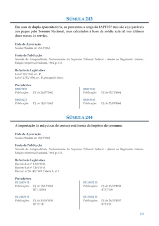142
SÚMULA 243
Em caso de dupla aposentadoria, os proventos a cargo do IAPFESP não são equiparáveis
aos pagos pelo Tesouro Nacional, mas calculados à base da média salarial nos últimos
doze meses de serviço.
Data de Aprovação
Sessão Plenária de 13/12/1963
Fonte de Publicação
Súmula da Jurisprudência Predominante do Supremo Tribunal Federal - Anexo ao Regimento Interno.
Edição: Imprensa Nacional, 1964, p. 115.
Referência Legislativa
Lei nº 593/1948, art. 1º.
Lei nº 2.752/1956, art. 1º, parágrafo único.
Precedentes
RMS 9458
Publicação: DJ de 26/07/1962
RMS 8273
Publicação: DJ de 11/01/1962
RMS 9036
Publicação: DJ de 07/12/1961
RMS 8140
Publicação: DJ de 25/05/1961
SÚMULA 244
A importação de máquinas de costura está isenta do impôsto de consumo.
Data de Aprovação
Sessão Plenária de 13/12/1963
Fonte de Publicação
Súmula da Jurisprudência Predominante do Supremo Tribunal Federal - Anexo ao Regimento Interno.
Edição: Imprensa Nacional, 1964, p. 115.
Referência Legislativa
Decreto-Lei nº 2.878/1940.
Decreto-Lei nº 7.404/1945.
Decreto nº 26.149/1949, Tabela A, nº 1.
Precedentes
RE 26176 EI
Publicações: DJ de 17/12/1963
RTJ 31/384
RE 24829 EI
Publicações: DJ de 30/10/1958
RTJ 7/111
RE 24102 EI
Publicações: DJ de 23/10/1958
RTJ 7/108
RE 25282 EI
Publicações: DJ de 24/10/1957
RTJ 3/19
 