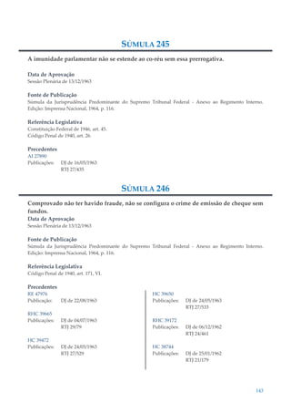 143
SÚMULA 245
A imunidade parlamentar não se estende ao co-réu sem essa prerrogativa.
Data de Aprovação
Sessão Plenária de 13/12/1963
Fonte de Publicação
Súmula da Jurisprudência Predominante do Supremo Tribunal Federal - Anexo ao Regimento Interno.
Edição: Imprensa Nacional, 1964, p. 116.
Referência Legislativa
Constituição Federal de 1946, art. 45.
Código Penal de 1940, art. 26.
Precedentes
AI 27890
Publicações: DJ de 16/05/1963
RTJ 27/435
SÚMULA 246
Comprovado não ter havido fraude, não se configura o crime de emissão de cheque sem
fundos.
Data de Aprovação
Sessão Plenária de 13/12/1963
Fonte de Publicação
Súmula da Jurisprudência Predominante do Supremo Tribunal Federal - Anexo ao Regimento Interno.
Edição: Imprensa Nacional, 1964, p. 116.
Referência Legislativa
Código Penal de 1940, art. 171, VI.
Precedentes
RE 47976
Publicação: DJ de 22/08/1963
RHC 39665
Publicações: DJ de 04/07/1963
RTJ 29/79
HC 39472
Publicações: DJ de 24/05/1963
RTJ 27/529
HC 39650
Publicações: DJ de 24/05/1963
RTJ 27/533
RHC 39172
Publicações: DJ de 06/12/1962
RTJ 24/461
HC 38744
Publicações: DJ de 25/01/1962
RTJ 21/179
 
