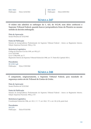 144
RHC 38441
Publicação: DJ de 12/10/1961
RHC 38339
Publicação: DJ de 25/05/1961
SÚMULA 247
O relator não admitirá os embargos da L. 623, de 19.2.49, nem deles conhecerá o
Supremo Tribunal Federal, quando houver jurisprudência firme do Plenário no mesmo
sentido da decisão embargada.
Data de Aprovação
Sessão Plenária de 13/12/1963
Fonte de Publicação
Súmula da Jurisprudência Predominante do Supremo Tribunal Federal - Anexo ao Regimento Interno.
Edição: Imprensa Nacional, 1964, p. 116.
Referência Legislativa
Código de Processo Civil de 1939, art. 853, § 1º.
Lei nº 623/1949.
Lei nº 3.396/1958, art. 7º.
Regimento Interno do Supremo Tribunal Federal de 1940, art. 5º, Título III, Capítulo XII-A.
Precedentes
RE 43382 AgR
Publicação: DJ de 17/05/1962
SÚMULA 248
É competente, originariamente, o Supremo Tribunal Federal, para mandado de
segurança contra ato do Tribunal de Contas da União.
Data de Aprovação
Sessão Plenária de 13/12/1963
Fonte de Publicação
Súmula da Jurisprudência Predominante do Supremo Tribunal Federal - Anexo ao Regimento Interno.
Edição: Imprensa Nacional, 1964, p. 117.
Referência Legislativa
Constituição Federal de 1946, art. 101, I, "c", "i"; art. 104, I, "b"; e art. 141, § 24, parte final.
Precedentes
MS 2278
Publicação: DJ de 07/10/1954
 