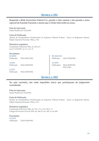 146
SÚMULA 251
Responde a Rêde Ferroviária Federal S.A. perante o fôro comum e não perante o juízo
especial da Fazenda Nacional, a menos que a União intervenha na causa.
Data de Aprovação
Sessão Plenária de 13/12/1963
Fonte de Publicação
Súmula da Jurisprudência Predominante do Supremo Tribunal Federal - Anexo ao Regimento Interno.
Edição: Imprensa Nacional, 1964, p. 118.
Referência Legislativa
Constituição Federal de 1946, art. 201, § 1º.
Lei nº 3.115/1957, art. 1º; e art. 3º.
Precedentes
RE 48920
Publicação: DJ de 08/11/1962
CJ 2699
Publicação: DJ de 06/09/1962
CJ 2701
Publicação: DJ de 24/05/1962
RE 43645 EDv
Publicação: DJ de 12/04/1962
AI 25070
Publicações: DJ de 28/09/1961
RTJ 19/106
SÚMULA 252
Na ação rescisória, não estão impedidos juízes que participaram do julgamento
rescindendo.
Data de Aprovação
Sessão Plenária de 13/12/1963
Fonte de Publicação
Súmula da Jurisprudência Predominante do Supremo Tribunal Federal - Anexo ao Regimento Interno.
Edição: Imprensa Nacional, 1964, p. 118.
Referência Legislativa
Constituição Federal de 1946, art. 101, I, "k"; e art. 104, I, "a".
Código de Processo Civil de 1939, art. 144, IV; art. 145, I; e art. 801.
Precedentes
AI 26178
Publicação: DJ de 01/06/1962
 