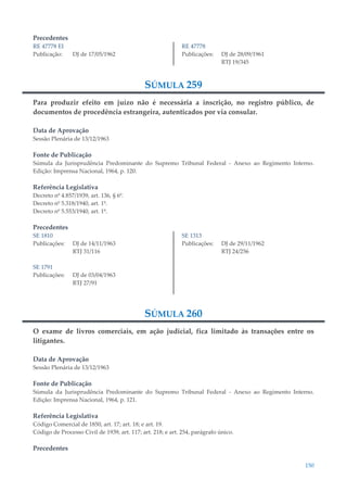 150
Precedentes
RE 47778 EI
Publicação: DJ de 17/05/1962
RE 47778
Publicações: DJ de 28/09/1961
RTJ 19/345
SÚMULA 259
Para produzir efeito em juízo não é necessária a inscrição, no registro público, de
documentos de procedência estrangeira, autenticados por via consular.
Data de Aprovação
Sessão Plenária de 13/12/1963
Fonte de Publicação
Súmula da Jurisprudência Predominante do Supremo Tribunal Federal - Anexo ao Regimento Interno.
Edição: Imprensa Nacional, 1964, p. 120.
Referência Legislativa
Decreto nº 4.857/1939, art. 136, § 6º.
Decreto nº 5.318/1940, art. 1º.
Decreto nº 5.553/1940, art. 1º.
Precedentes
SE 1810
Publicações: DJ de 14/11/1963
RTJ 31/116
SE 1791
Publicações: DJ de 03/04/1963
RTJ 27/91
SE 1313
Publicações: DJ de 29/11/1962
RTJ 24/256
SÚMULA 260
O exame de livros comerciais, em ação judicial, fica limitado às transações entre os
litigantes.
Data de Aprovação
Sessão Plenária de 13/12/1963
Fonte de Publicação
Súmula da Jurisprudência Predominante do Supremo Tribunal Federal - Anexo ao Regimento Interno.
Edição: Imprensa Nacional, 1964, p. 121.
Referência Legislativa
Código Comercial de 1850, art. 17; art. 18; e art. 19.
Código de Processo Civil de 1939, art. 117; art. 218; e art. 254, parágrafo único.
Precedentes
 