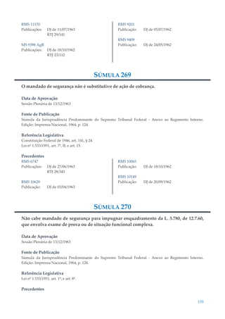 155
RMS 11170
Publicações: DJ de 11/07/1963
RTJ 29/141
MS 9398 AgR
Publicações: DJ de 18/10/1962
RTJ 23/112
RMS 9201
Publicação: DJ de 05/07/1962
RMS 9409
Publicação: DJ de 24/05/1962
SÚMULA 269
O mandado de segurança não é substitutivo de ação de cobrança.
Data de Aprovação
Sessão Plenária de 13/12/1963
Fonte de Publicação
Súmula da Jurisprudência Predominante do Supremo Tribunal Federal - Anexo ao Regimento Interno.
Edição: Imprensa Nacional, 1964, p. 124.
Referência Legislativa
Constituição Federal de 1946, art. 141, § 24.
Lei nº 1.533/1951, art. 7º, II; e art. 15.
Precedentes
RMS 6747
Publicações: DJ de 27/06/1963
RTJ 28/343
RMS 10629
Publicação: DJ de 03/04/1963
RMS 10065
Publicação: DJ de 18/10/1962
RMS 10149
Publicação: DJ de 20/09/1962
SÚMULA 270
Não cabe mandado de segurança para impugnar enquadramento da L. 3.780, de 12.7.60,
que envolva exame de prova ou de situação funcional complexa.
Data de Aprovação
Sessão Plenária de 13/12/1963
Fonte de Publicação
Súmula da Jurisprudência Predominante do Supremo Tribunal Federal - Anexo ao Regimento Interno.
Edição: Imprensa Nacional, 1964, p. 124.
Referência Legislativa
Lei nº 1.533/1951, art. 1º; e art. 8º.
Precedentes
 
