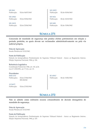 156
MS 9841
Publicação: DJ de 04/07/1963
MS 10960
Publicação: DJ de 05/06/1963
MS 10639
Publicação: DJ de 25/04/1963
MS 10025
Publicação: DJ de 03/04/1963
MS 9636
Publicação: DJ de 18/10/1962
MS 9489
Publicação: DJ de 15/06/1962
SÚMULA 271
Concessão de mandado de segurança não produz efeitos patrimoniais em relação a
período pretérito, os quais devem ser reclamados administrativamente ou pela via
judicial própria.
Data de Aprovação
Sessão Plenária de 13/12/1963
Fonte de Publicação
Súmula da Jurisprudência Predominante do Supremo Tribunal Federal - Anexo ao Regimento Interno.
Edição: Imprensa Nacional, 1964, p. 124.
Referência Legislativa
Constituição Federal de 1946, art. 141, § 24.
Lei nº 1.533/1951, art. 7º, II; e art. 15.
Precedentes
RMS 6747
Publicações: DJ de 27/06/1963
RTJ 28/343
AI 26672
Publicação: DJ de 27/03/1963
RE 48567
Publicação: DJ de 15/06/1962
SÚMULA 272
Não se admite como ordinário recurso extraordinário de decisão denegatória de
mandado de segurança.
Data de Aprovação
Sessão Plenária de 13/12/1963
Fonte de Publicação
Súmula da Jurisprudência Predominante do Supremo Tribunal Federal - Anexo ao Regimento Interno.
Edição: Imprensa Nacional, 1964, p. 125.
 