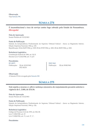 158
Observação
Veja Súmula 598.
SÚMULA 274
É inconstitucional a taxa de serviço contra fogo cobrada pelo Estado de Pernambuco.
(Revogada)
Data de Aprovação
Sessão Plenária de 13/12/1963
Fonte de Publicação
Súmula da Jurisprudência Predominante do Supremo Tribunal Federal - Anexo ao Regimento Interno.
Edição: Imprensa Nacional, 1964, p. 125.
Republicação: DJ de 06/07/1964, p. 2185; DJ de 07/07/1964, p. 2201; DJ de 08/07/1964, p. 2241.
Referência Legislativa
Constituição Federal de 1946, art. 30, II.
Decreto-Lei nº 2.416/1940, art. 1º, § 2º.
Precedentes
RE 48879
Publicações: DJ de 10/10/1963
RTJ 30/231
RMS 9468
Publicação: DJ de 29/08/1963
Observação
A Súmula 274 foi revogada pela Súmula 549.
SÚMULA 275
Está sujeita a recurso ex officio sentença concessiva de reajustamento pecuário anterior à
vigência da L. 2.804, de 25.6.56.
Data de Aprovação
Sessão Plenária de 13/12/1963
Fonte de Publicação
Súmula da Jurisprudência Predominante do Supremo Tribunal Federal - Anexo ao Regimento Interno.
Edição: Imprensa Nacional, 1964, p. 126.
Referência Legislativa
Código de Processo Civil de 1939, art. 822, III.
Lei nº 1.002/1949, art. 27.
Lei nº 2.804/1956, art. 1º; e art. 3º, "c".
Precedentes
 