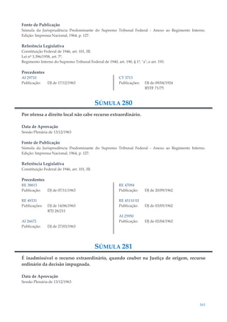 161
Fonte de Publicação
Súmula da Jurisprudência Predominante do Supremo Tribunal Federal - Anexo ao Regimento Interno.
Edição: Imprensa Nacional, 1964, p. 127.
Referência Legislativa
Constituição Federal de 1946, art. 101, III.
Lei nº 3.396/1958, art. 7º.
Regimento Interno do Supremo Tribunal Federal de 1940, art. 190, § 1º, "a"; e art. 193.
Precedentes
AI 29710
Publicação: DJ de 17/12/1963
CT 3713
Publicações: DJ de 09/04/1924
RSTF 71/75
SÚMULA 280
Por ofensa a direito local não cabe recurso extraordinário.
Data de Aprovação
Sessão Plenária de 13/12/1963
Fonte de Publicação
Súmula da Jurisprudência Predominante do Supremo Tribunal Federal - Anexo ao Regimento Interno.
Edição: Imprensa Nacional, 1964, p. 127.
Referência Legislativa
Constituição Federal de 1946, art. 101, III.
Precedentes
RE 38815
Publicação: DJ de 07/11/1963
RE 49331
Publicações: DJ de 14/06/1963
RTJ 28/211
AI 26672
Publicação: DJ de 27/03/1963
RE 47094
Publicação: DJ de 20/09/1962
RE 45110 EI
Publicação: DJ de 03/05/1962
AI 25950
Publicação: DJ de 02/04/1962
SÚMULA 281
É inadmissível o recurso extraordinário, quando couber na Justiça de origem, recurso
ordinário da decisão impugnada.
Data de Aprovação
Sessão Plenária de 13/12/1963
 