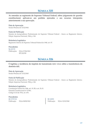 187
SÚMULA 325
As emendas ao regimento do Supremo Tribunal Federal, sôbre julgamento de questão
constitucional, aplicam-se aos pedidos ajuizados e aos recursos interpostos
anteriormente a sua aprovação.
Data de Aprovação
Sessão Plenária de 13/12/1963
Fonte de Publicação
Súmula da Jurisprudência Predominante do Supremo Tribunal Federal - Anexo ao Regimento Interno.
Edição: Imprensa Nacional, 1964, p. 144.
Referência Legislativa
Regimento Interno do Supremo Tribunal Federal de 1940, art. 87.
Precedentes
Rp 465 EI
Publicações: DJ de 27/06/1963
RTJ 28/320
SÚMULA 326
É legítima a incidência do impôsto de transmissão inter vivos sôbre a transferência do
domínio útil.
Data de Aprovação
Sessão Plenária de 13/12/1963
Fonte de Publicação
Súmula da Jurisprudência Predominante do Supremo Tribunal Federal - Anexo ao Regimento Interno.
Edição: Imprensa Nacional, 1964, p. 144.
Referência Legislativa
Constituição Federal de 1946, art. 19, III; e art. 29, II.
Emenda Constitucional nº 5/1961.
Código Civil de 1916, art. 678.
Precedentes
RE 37375 EI
Publicação: DJ de 08/08/1963
RE 43059
Publicação: DJ de 12/10/1960
 