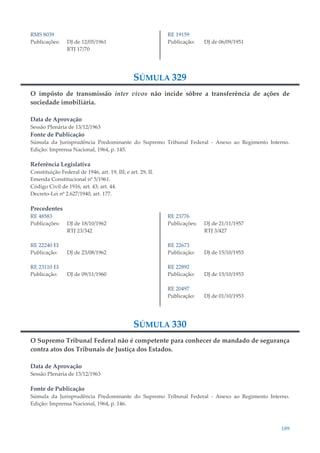 189
RMS 8039
Publicações: DJ de 12/05/1961
RTJ 17/70
RE 19159
Publicação: DJ de 06/09/1951
SÚMULA 329
O impôsto de transmissão inter vivos não incide sôbre a transferência de ações de
sociedade imobiliária.
Data de Aprovação
Sessão Plenária de 13/12/1963
Fonte de Publicação
Súmula da Jurisprudência Predominante do Supremo Tribunal Federal - Anexo ao Regimento Interno.
Edição: Imprensa Nacional, 1964, p. 145.
Referência Legislativa
Constituição Federal de 1946, art. 19, III; e art. 29, II.
Emenda Constitucional nº 5/1961.
Código Civil de 1916, art. 43; art. 44.
Decreto-Lei nº 2.627/1940, art. 177.
Precedentes
RE 48583
Publicações: DJ de 18/10/1962
RTJ 23/342
RE 22240 EI
Publicação: DJ de 23/08/1962
RE 23110 EI
Publicação: DJ de 09/11/1960
RE 23776
Publicações: DJ de 21/11/1957
RTJ 3/427
RE 22673
Publicação: DJ de 15/10/1953
RE 22892
Publicação: DJ de 15/10/1953
RE 20497
Publicação: DJ de 01/10/1953
SÚMULA 330
O Supremo Tribunal Federal não é competente para conhecer de mandado de segurança
contra atos dos Tribunais de Justiça dos Estados.
Data de Aprovação
Sessão Plenária de 13/12/1963
Fonte de Publicação
Súmula da Jurisprudência Predominante do Supremo Tribunal Federal - Anexo ao Regimento Interno.
Edição: Imprensa Nacional, 1964, p. 146.
 