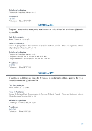190
Referência Legislativa
Constituição Federal de 1946, art. 101, I.
Precedentes
MS 4602
Publicações: DJ de 31/10/1957
SÚMULA 331
É legítima a incidência do impôsto de transmissão causa mortis no inventário por morte
presumida.
Data de Aprovação
Sessão Plenária de 13/12/1963
Fonte de Publicação
Súmula da Jurisprudência Predominante do Supremo Tribunal Federal - Anexo ao Regimento Interno.
Edição: Imprensa Nacional, 1964, p. 146.
Referência Legislativa
Constituição Federal de 1946, art. 19, II.
Código Civil de 1916, art. 10; art. 481; art. 482; e art. 483.
Código de Processo Civil de 1939, art. 584; art. 585; e art. 587.
Precedentes
AI 27955
Publicação: DJ de 22/11/1962
SÚMULA 332
É legítima a incidência do impôsto de vendas e consignações sôbre a parcela do preço
correspondente aos ágios cambiais.
Data de Aprovação
Sessão Plenária de 13/12/1963
Fonte de Publicação
Súmula da Jurisprudência Predominante do Supremo Tribunal Federal - Anexo ao Regimento Interno.
Edição: Imprensa Nacional, 1964, p. 146.
Referência Legislativa
Constituição Federal de 1946, art. 19, IV.
Precedentes
RMS 8314
Publicação: DJ de 30/01/1961
 