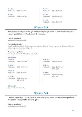 194
AI 14928
Publicação: DJ de 16/11/1951
AI 14983
Publicação: DJ de 27/09/1951
AI 14918
Publicação: DJ de 30/08/1951
AI 14937
Publicação: DJ de 23/08/1951
AI 14908
Publicação: DJ de 23/08/1951
SÚMULA 339
Não cabe ao Poder Judiciário, que não tem função legislativa, aumentar vencimentos de
servidores públicos sob fundamento de isonomia.
Data de Aprovação
Sessão Plenária de 13/12/1963
Fonte de Publicação
Súmula da Jurisprudência Predominante do Supremo Tribunal Federal - Anexo ao Regimento Interno.
Edição: Imprensa Nacional, 1964, p. 148.
Referência Legislativa
Constituição Federal de 1946, art. 36; e art. 65, IV.
Precedentes
RMS 9611
Publicação: DJ de 25/07/1963
RE 46948
Publicação: DJ de 03/05/1962
RMS 9122
Publicação: DJ de 26/10/1961
RE 47340
Publicações: DJ de 26/10/1961
RTJ 20/293
RE 41794 EI
Publicação: DJ de 17/08/1961
RE 42186
Publicações: DJ de 21/09/1960
RTJ 14/200
RE 40914
Publicações: DJ de 07/04/1960
RTJ 13/48
Observação
Veja Súmula Vinculante 37.
SÚMULA 340
Desde a vigência do Código Civil, os bens dominicais, como os demais bens públicos,
não podem ser adquiridos por usucapião.
Data de Aprovação
Sessão Plenária de 13/12/1963
 