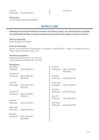 197
RE 41407
Publicações: DJ de 03/09/1959
RTJ 10/570
Observação
Veja AI 460439 AgR (DJ de 09/03/2007).
SÚMULA 344
Sentença de primeira instância concessiva de habeas corpus, em caso de crime praticado
em detrimento de bens, serviços ou interesses da União, está sujeita a recurso ex officio.
Data de Aprovação
Sessão Plenária de 13/12/1963
Fonte de Publicação
Súmula da Jurisprudência Predominante do Supremo Tribunal Federal - Anexo ao Regimento Interno.
Edição: Imprensa Nacional, 1964, p. 150.
Referência Legislativa
Constituição Federal de 1946, art. 104, II, "a".
Código de Processo Penal de 1941, art. 574, I.
Precedentes
RHC 39829
Publicação: DJ de 22/08/1963
RE 50406 EI
Publicações: DJ de 05/06/1963
RTJ 28/148
RE 51795
Publicações: DJ de 27/06/1963
RTJ 29/32
RE 49357 EI
Publicações: DJ de 27/03/1963
RTJ 27/54
RE 49725
Publicação: DJ de 18/10/1962
RHC 39237
Publicação: DJ de 18/10/1962
RE 50682
Publicações: DJ de 18/10/1962
RTJ 23/487
RE 47757
Publicações: DJ de 18/10/1962
RTJ 23/266
RE 49454
Publicação: DJ de 20/09/1962
RE 46110 EI
Publicação: DJ de 11/08/1961
RE 46546
Publicação: DJ de 18/05/1961
RE 44937
Publicação: DJ de 30/01/1961
RHC 33337
Publicação: DJ de 20/01/1955
 