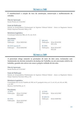 200
SÚMULA 348
É constitucional a criação de taxa de construção, conservação e melhoramento de
estradas.
Data de Aprovação
Sessão Plenária de 13/12/1963
Fonte de Publicação
Súmula da Jurisprudência Predominante do Supremo Tribunal Federal - Anexo ao Regimento Interno.
Edição: Imprensa Nacional, 1964, p. 152.
Referência Legislativa
Constituição Federal de 1946, art. 27; e art. 30, II.
Precedentes
RMS 10456
Publicação: DJ de 30/05/1963
RE 41545 segundo-EI
Publicação: DJ de 02/04/1962
RMS 4621
Publicações: DJ de 22/10/1959
RTJ 11/56
RE 30996
Publicações: DJ de 24/10/1957
RTJ 3/36
SÚMULA 349
A prescrição atinge somente as prestações de mais de dois anos, reclamadas com
fundamento em decisão normativa da Justiça do Trabalho, ou em convenção coletiva de
trabalho, quando não estiver em causa a própria validade de tais atos.
Data de Aprovação
Sessão Plenária de 13/12/1963
Fonte de Publicação
Súmula da Jurisprudência Predominante do Supremo Tribunal Federal - Anexo ao Regimento Interno.
Edição: Imprensa Nacional, 1964, p. 152.
Referência Legislativa
Consolidação das Leis do Trabalho de 1943, art. 8º, parágrafo único; art. 11; art. 611; art. 616; art. 868;
e art. 869.
Decreto nº 20.910/1932, art. 3º.
Precedentes
AI 30832
Publicações: DJ de 17/12/1963
RTJ 31/409
RE 53916
Publicações: DJ de 10/10/1963
RTJ 30/271
AI 25505
Publicação: DJ de 16/11/1962
RE 48818 EI
Publicação: DJ de 23/08/1962
 